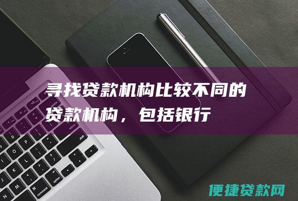 寻找贷款机构：比较不同的贷款机构，包括银行、信用合作社和汽车经销商提供的贷款条件。