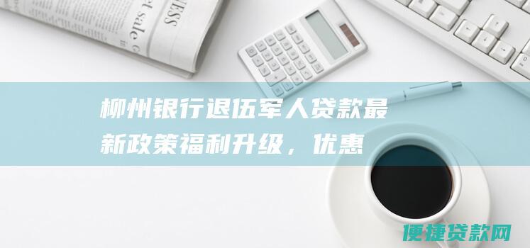 柳州银行退伍军人贷款最新福利升级，优惠