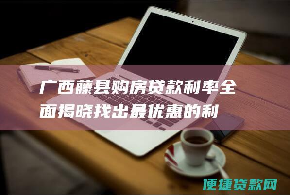 广西藤县购房贷款利率全面揭晓：找出最优惠的利率选择