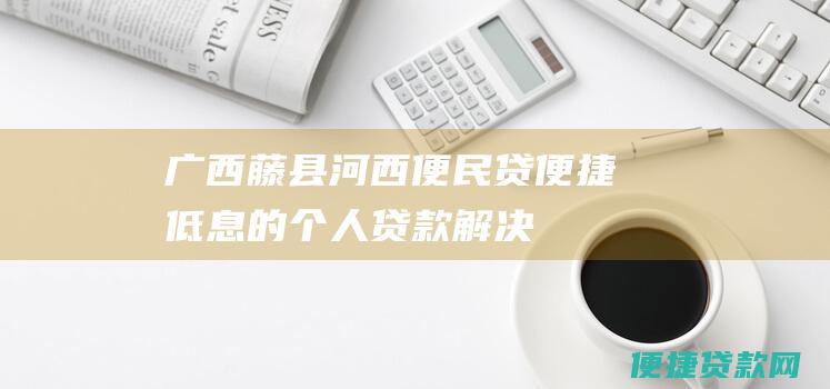 广西藤县河西便民贷：便捷、低息的个人贷款解决方案