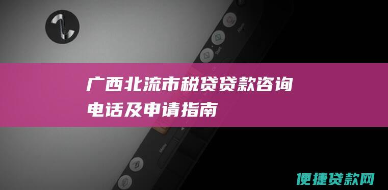 广西北流市税贷贷款咨询电话及申请指南