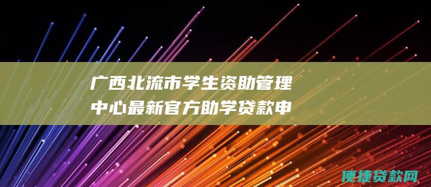 广西北流市学生资助管理中心最新官方助学贷款申请网址