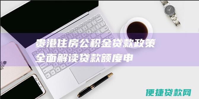 贵港住房公积金贷款政策全面解读：贷款额度、申请条件、利率等