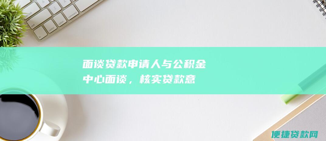 面谈：贷款申请人与公积金中心面谈，核实贷款意向和还款能力。